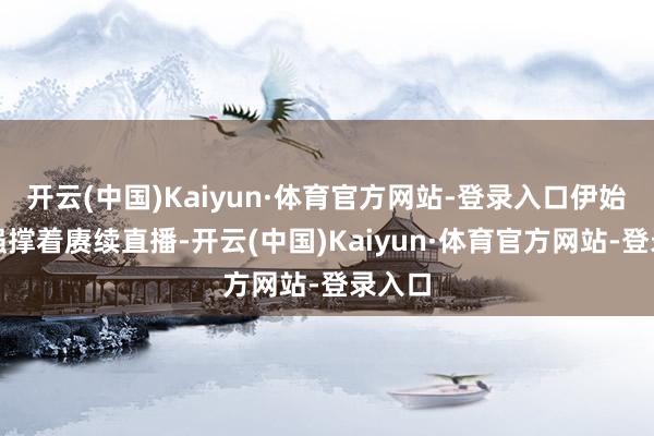 开云(中国)Kaiyun·体育官方网站-登录入口伊始还想强撑着赓续直播-开云(中国)Kaiyun·体育官方网站-登录入口