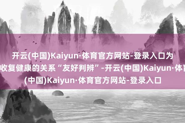 开云(中国)Kaiyun·体育官方网站-登录入口为公共先容要道损害后收复健康的关系“友好判辨”-开云(中国)Kaiyun·体育官方网站-登录入口
