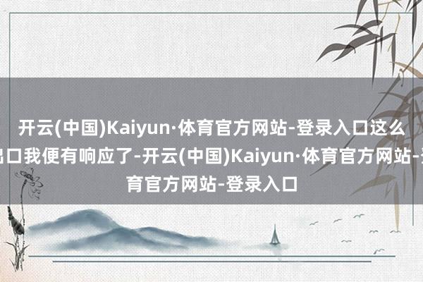 开云(中国)Kaiyun·体育官方网站-登录入口这么的说一出口我便有响应了-开云(中国)Kaiyun·体育官方网站-登录入口