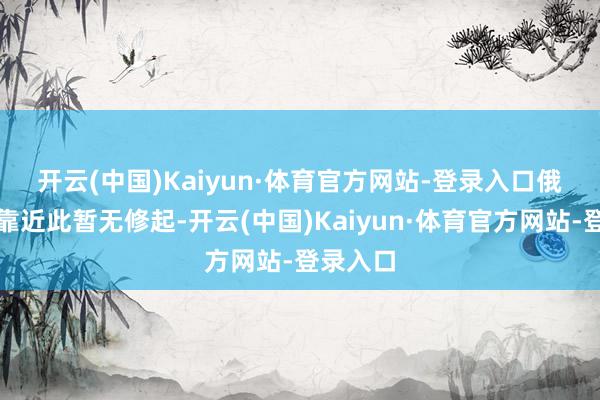 开云(中国)Kaiyun·体育官方网站-登录入口　　俄罗斯方靠近此暂无修起-开云(中国)Kaiyun·体育官方网站-登录入口